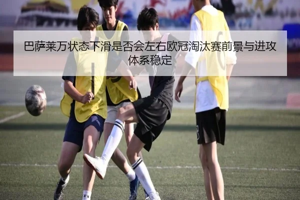 巴萨莱万状态下滑是否会左右欧冠淘汰赛前景与进攻体系稳定
