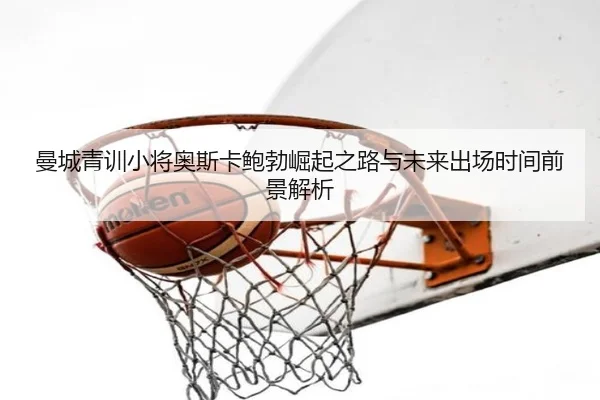 曼城青训小将奥斯卡鲍勃崛起之路与未来出场时间前景解析