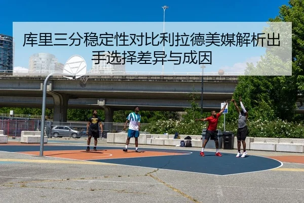 库里三分稳定性对比利拉德美媒解析出手选择差异与成因